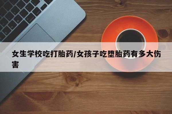 打胎药叫什么名字怎么购买女生学校吃打胎药/女孩子吃堕胎药有多大伤害