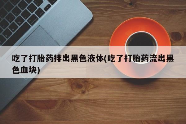 打胎药叫什么名字怎么购买吃了打胎药排出黑色液体(吃了打胎药流出黑色血块)