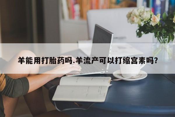 打胎药叫什么名字怎么购买羊能用打胎药吗.羊流产可以打缩宫素吗？