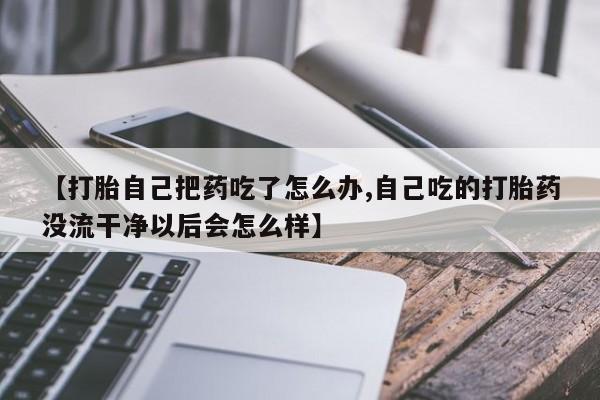 打胎药叫什么名字怎么购买【打胎自己把药吃了怎么办,自己吃的打胎药没流干净以后会怎么样】