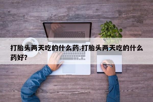 打胎药叫什么名字怎么购买打胎头两天吃的什么药.打胎头两天吃的什么药好？