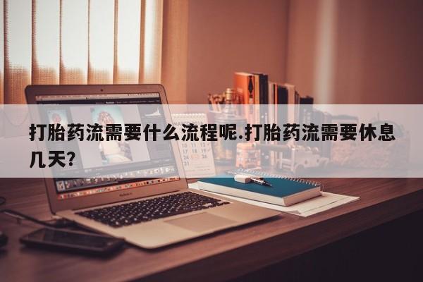 打胎药叫什么名字怎么购买打胎药流需要什么流程呢.打胎药流需要休息几天？