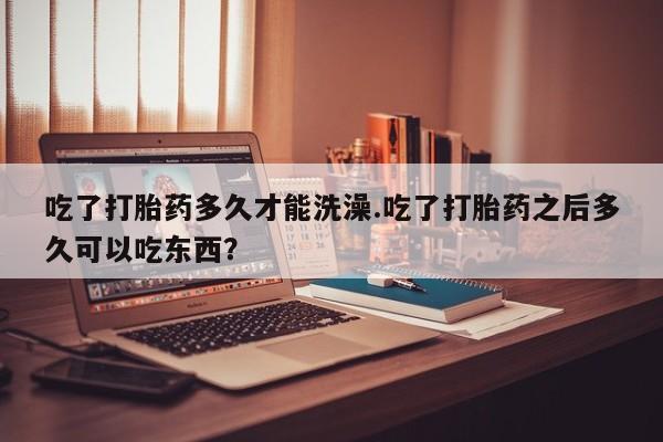 打胎药叫什么名字怎么购买吃了打胎药多久才能洗澡.吃了打胎药之后多久可以吃东西？