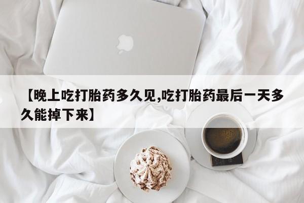 打胎药叫什么名字怎么购买【晚上吃打胎药多久见,吃打胎药最后一天多久能掉下来】