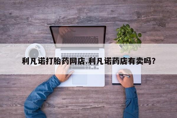 打胎药叫什么名字怎么购买利凡诺打胎药网店.利凡诺药店有卖吗？