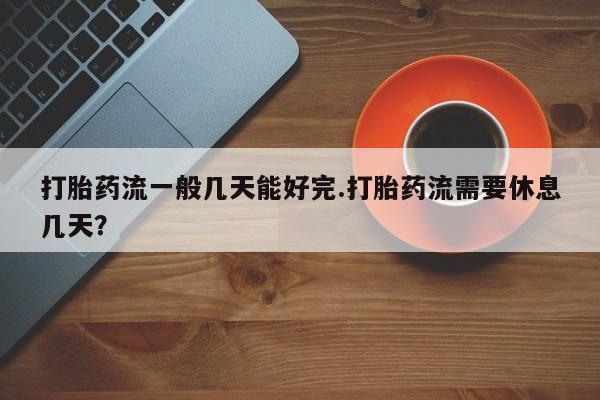 打胎药叫什么名字怎么购买打胎药流一般几天能好完.打胎药流需要休息几天？