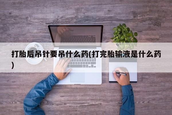 打胎药叫什么名字怎么购买打胎后吊针要吊什么药(打完胎输液是什么药)
