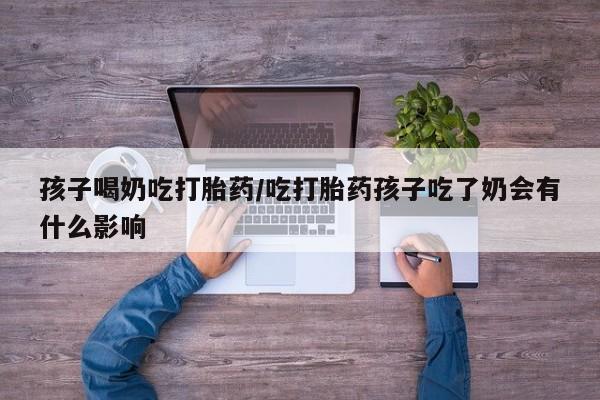 打胎药叫什么名字怎么购买孩子喝奶吃打胎药/吃打胎药孩子吃了奶会有什么影响