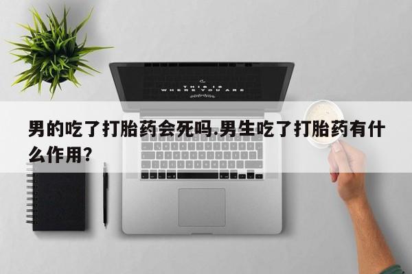 打胎药叫什么名字怎么购买男的吃了打胎药会死吗.男生吃了打胎药有什么作用？