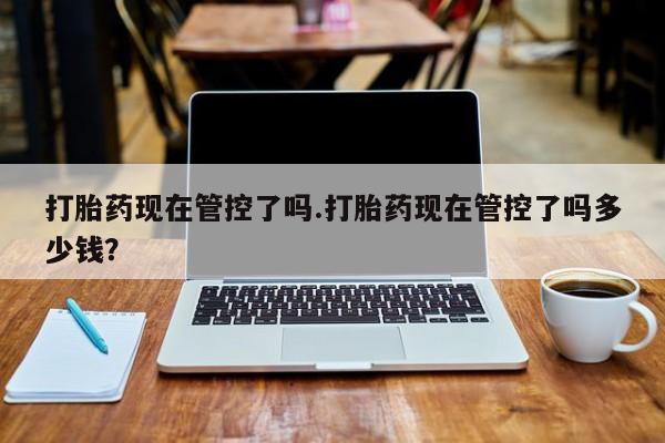 打胎药叫什么名字怎么购买打胎药现在管控了吗.打胎药现在管控了吗多少钱？