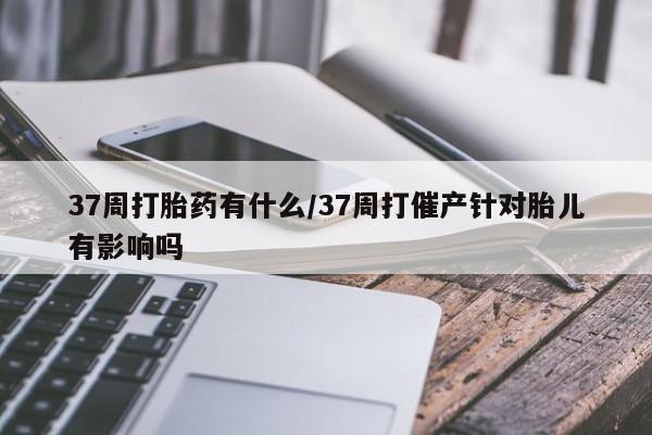 打胎药叫什么名字怎么购买37周打胎药有什么/37周打催产针对胎儿有影响吗