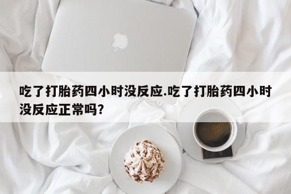 打胎药叫什么名字怎么购买吃了打胎药四小时没反应.吃了打胎药四小时没反应正常吗？