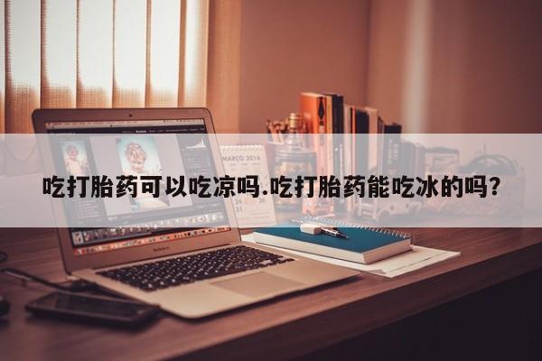 打胎药叫什么名字怎么购买吃打胎药可以吃凉吗.吃打胎药能吃冰的吗？