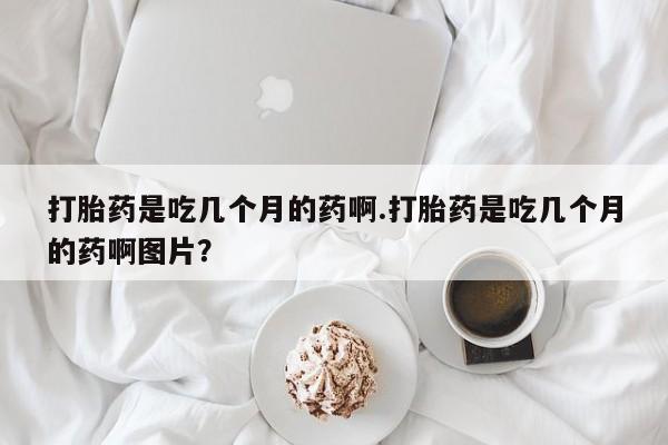 打胎药叫什么名字怎么购买打胎药是吃几个月的药啊.打胎药是吃几个月的药啊图片？