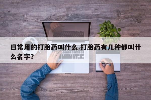 打胎药叫什么名字怎么购买日常用的打胎药叫什么.打胎药有几种都叫什么名字？