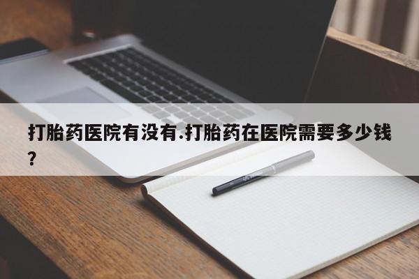 打胎药叫什么名字怎么购买打胎药医院有没有.打胎药在医院需要多少钱？