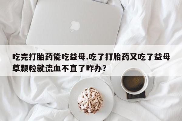 打胎药叫什么名字怎么购买吃完打胎药能吃益母.吃了打胎药又吃了益母草颗粒就流血不直了咋办？