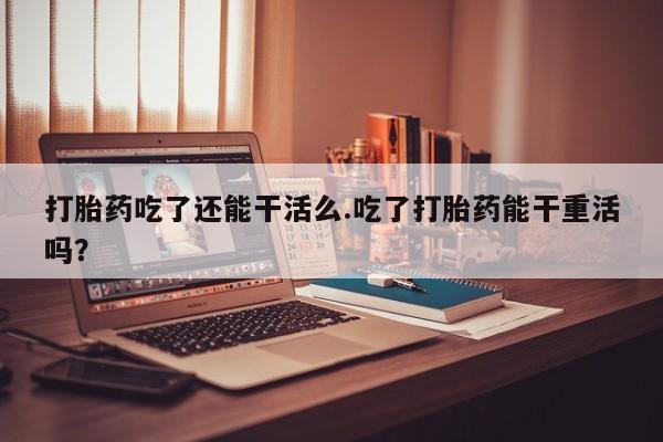 打胎药叫什么名字怎么购买打胎药吃了还能干活么.吃了打胎药能干重活吗？