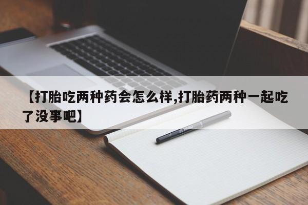 打胎药叫什么名字怎么购买【打胎吃两种药会怎么样,打胎药两种一起吃了没事吧】