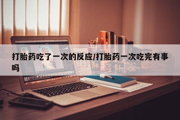 打胎药叫什么名字怎么购买打胎药吃了一次的反应/打胎药一次吃完有事吗