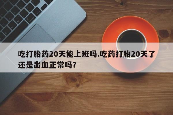 打胎药叫什么名字怎么购买吃打胎药20天能上班吗.吃药打胎20天了还是出血正常吗？