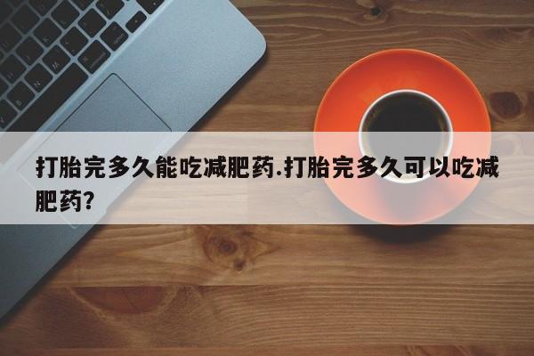 打胎药叫什么名字怎么购买打胎完多久能吃减肥药.打胎完多久可以吃减肥药？