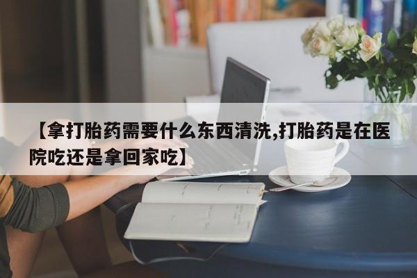 打胎药叫什么名字怎么购买【拿打胎药需要什么东西清洗,打胎药是在医院吃还是拿回家吃】