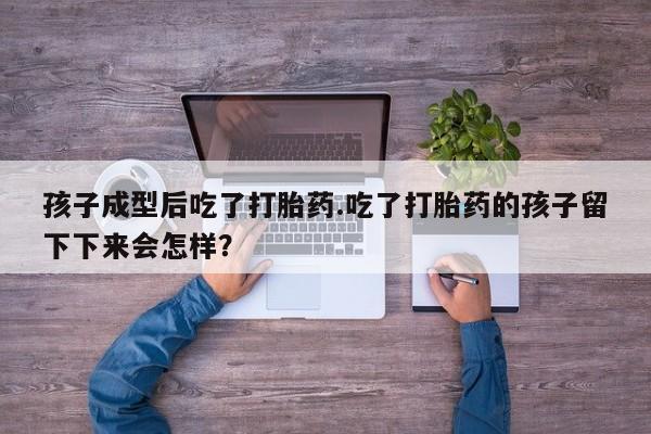 打胎药叫什么名字怎么购买孩子成型后吃了打胎药.吃了打胎药的孩子留下下来会怎样？