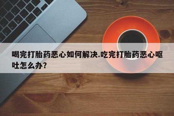 打胎药叫什么名字怎么购买喝完打胎药恶心如何解决.吃完打胎药恶心呕吐怎么办？