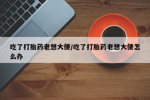打胎药叫什么名字怎么购买吃了打胎药老想大便/吃了打胎药老想大便怎么办