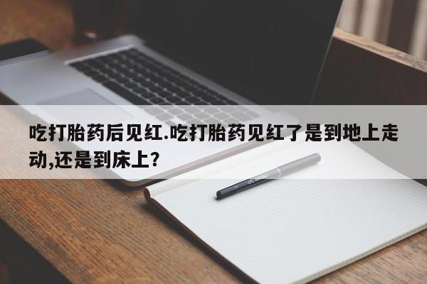 打胎药叫什么名字怎么购买吃打胎药后见红.吃打胎药见红了是到地上走动,还是到床上？
