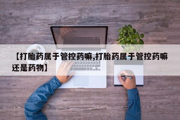 打胎药叫什么名字怎么购买【打胎药属于管控药嘛,打胎药属于管控药嘛还是药物】