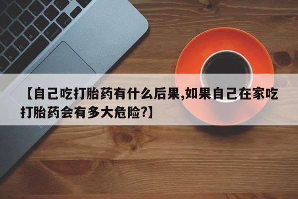 打胎药叫什么名字怎么购买【自己吃打胎药有什么后果,如果自己在家吃打胎药会有多大危险?】