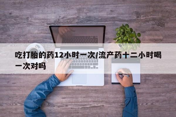 打胎药叫什么名字怎么购买吃打胎的药12小时一次/流产药十二小时喝一次对吗