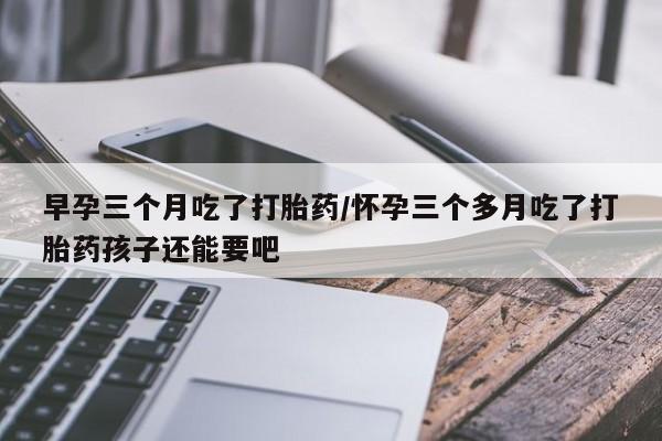 打胎药叫什么名字怎么购买早孕三个月吃了打胎药/怀孕三个多月吃了打胎药孩子还能要吧