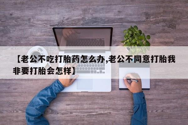 打胎药叫什么名字怎么购买【老公不吃打胎药怎么办,老公不同意打胎我非要打胎会怎样】