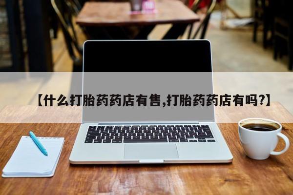 打胎药叫什么名字怎么购买【什么打胎药药店有售,打胎药药店有吗?】