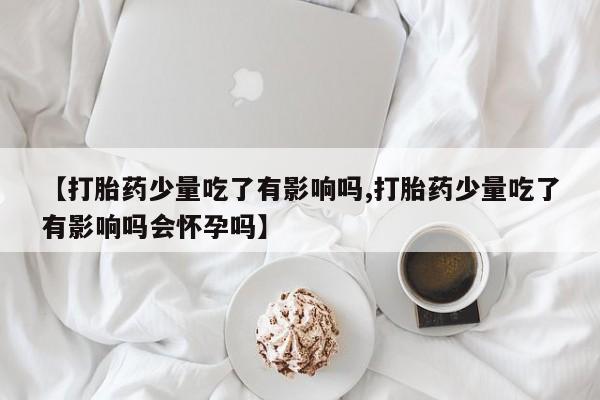 打胎药叫什么名字怎么购买【打胎药少量吃了有影响吗,打胎药少量吃了有影响吗会怀孕吗】