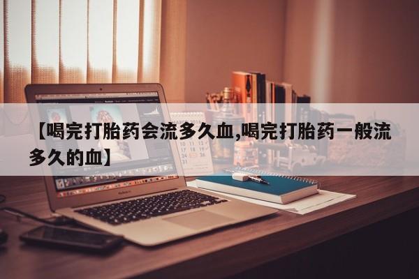 打胎药叫什么名字怎么购买【喝完打胎药会流多久血,喝完打胎药一般流多久的血】