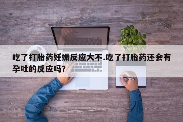 打胎药叫什么名字怎么购买吃了打胎药妊娠反应大不.吃了打胎药还会有孕吐的反应吗？