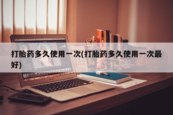 打胎药叫什么名字怎么购买打胎药多久使用一次(打胎药多久使用一次最好)