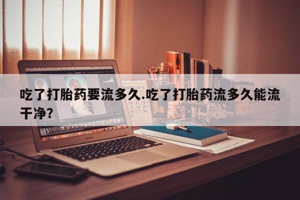 打胎药叫什么名字怎么购买吃了打胎药要流多久.吃了打胎药流多久能流干净？