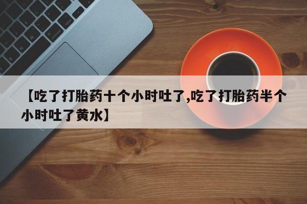 打胎药叫什么名字怎么购买【吃了打胎药十个小时吐了,吃了打胎药半个小时吐了黄水】