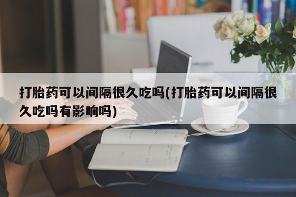 打胎药叫什么名字怎么购买打胎药可以间隔很久吃吗(打胎药可以间隔很久吃吗有影响吗)