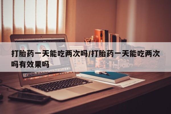 打胎药叫什么名字怎么购买打胎药一天能吃两次吗/打胎药一天能吃两次吗有效果吗