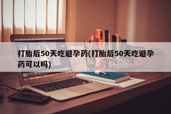 打胎药叫什么名字怎么购买打胎后50天吃避孕药(打胎后50天吃避孕药可以吗)