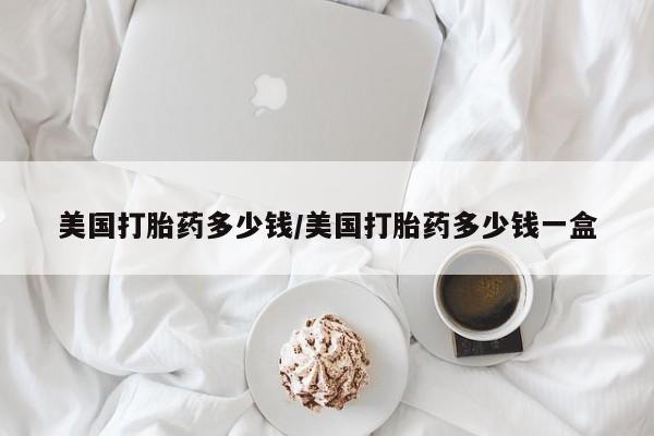 打胎药叫什么名字怎么购买美国打胎药多少钱/美国打胎药多少钱一盒