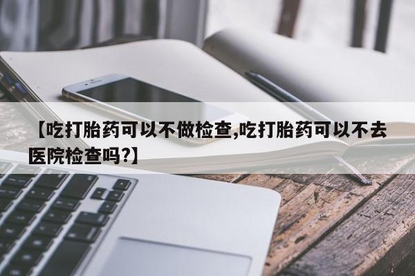 打胎药叫什么名字怎么购买【吃打胎药可以不做检查,吃打胎药可以不去医院检查吗?】