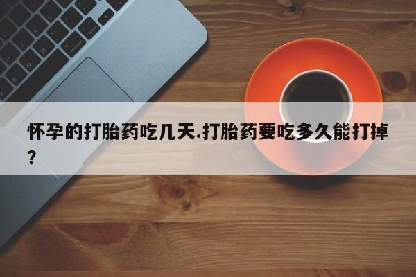 打胎药叫什么名字怎么购买怀孕的打胎药吃几天.打胎药要吃多久能打掉？