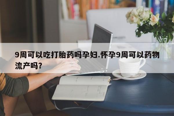打胎药叫什么名字怎么购买9周可以吃打胎药吗孕妇.怀孕9周可以药物流产吗？